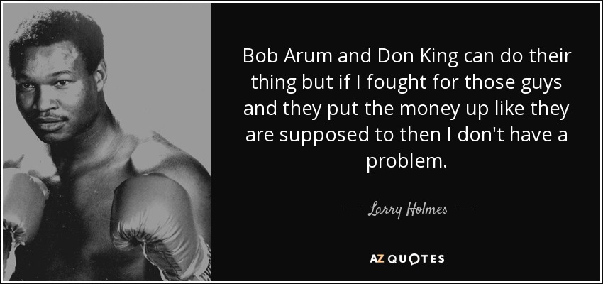 Bob Arum and Don King can do their thing but if I fought for those guys and they put the money up like they are supposed to then I don't have a problem. - Larry Holmes