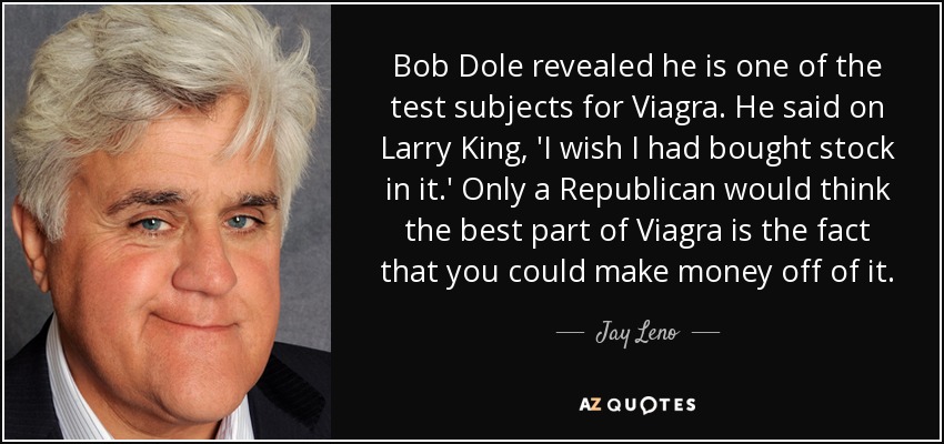Bob Dole revealed he is one of the test subjects for Viagra. He said on Larry King, 'I wish I had bought stock in it.' Only a Republican would think the best part of Viagra is the fact that you could make money off of it. - Jay Leno