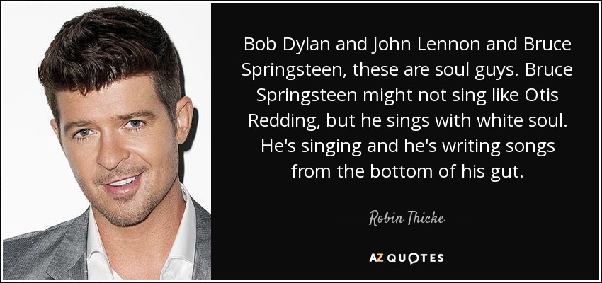 Bob Dylan and John Lennon and Bruce Springsteen, these are soul guys. Bruce Springsteen might not sing like Otis Redding, but he sings with white soul. He's singing and he's writing songs from the bottom of his gut. - Robin Thicke