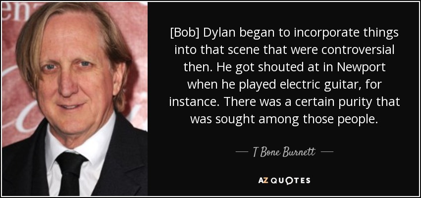 [Bob] Dylan began to incorporate things into that scene that were controversial then. He got shouted at in Newport when he played electric guitar, for instance. There was a certain purity that was sought among those people. - T Bone Burnett