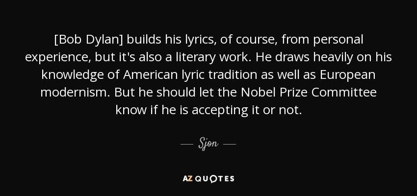[Bob Dylan] builds his lyrics, of course, from personal experience, but it's also a literary work. He draws heavily on his knowledge of American lyric tradition as well as European modernism. But he should let the Nobel Prize Committee know if he is accepting it or not. - Sjon
