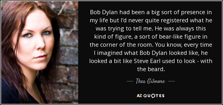 Bob Dylan had been a big sort of presence in my life but I'd never quite registered what he was trying to tell me. He was always this kind of figure, a sort of bear-like figure in the corner of the room. You know, every time I imagined what Bob Dylan looked like, he looked a bit like Steve Earl used to look - with the beard. - Thea Gilmore