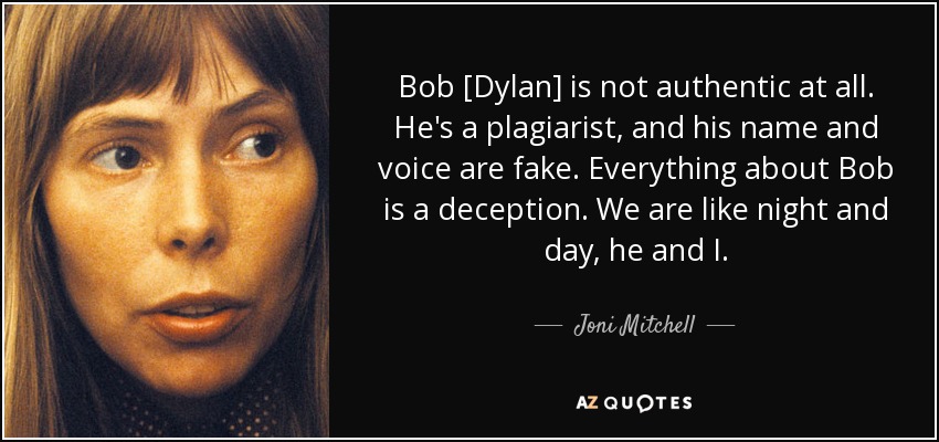 Bob [Dylan] is not authentic at all. He's a plagiarist, and his name and voice are fake. Everything about Bob is a deception. We are like night and day, he and I. - Joni Mitchell