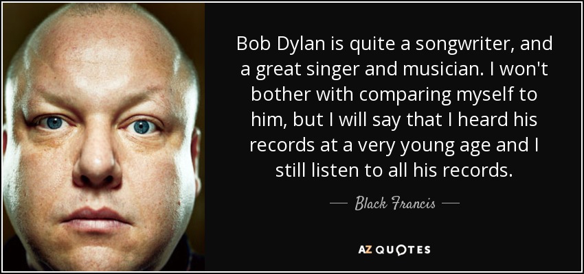 Bob Dylan is quite a songwriter, and a great singer and musician. I won't bother with comparing myself to him, but I will say that I heard his records at a very young age and I still listen to all his records. - Black Francis
