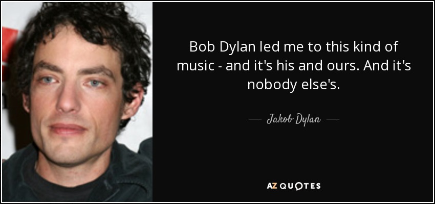 Bob Dylan led me to this kind of music - and it's his and ours. And it's nobody else's. - Jakob Dylan