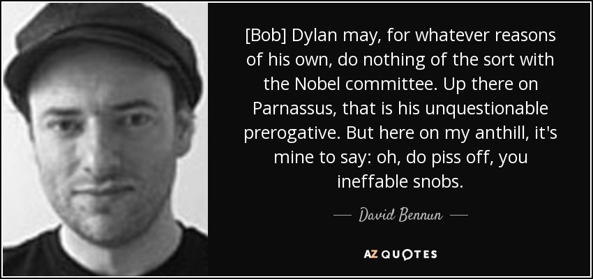 [Bob] Dylan may, for whatever reasons of his own, do nothing of the sort with the Nobel committee. Up there on Parnassus, that is his unquestionable prerogative. But here on my anthill, it's mine to say: oh, do piss off, you ineffable snobs. - David Bennun
