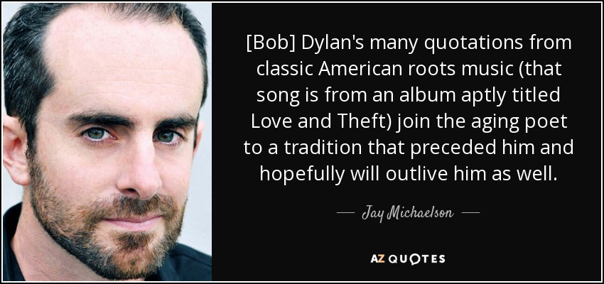 [Bob] Dylan's many quotations from classic American roots music (that song is from an album aptly titled Love and Theft) join the aging poet to a tradition that preceded him and hopefully will outlive him as well. - Jay Michaelson