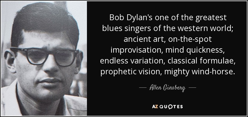 Bob Dylan's one of the greatest blues singers of the western world; ancient art, on-the-spot improvisation, mind quickness, endless variation, classical formulae, prophetic vision, mighty wind-horse. - Allen Ginsberg