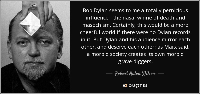 Bob Dylan seems to me a totally pernicious influence - the nasal whine of death and masochism. Certainly, this would be a more cheerful world if there were no Dylan records in it. But Dylan and his audience mirror each other, and deserve each other; as Marx said, a morbid society creates its own morbid grave-diggers. - Robert Anton Wilson