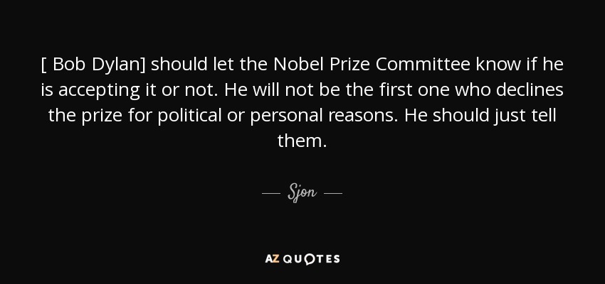 [ Bob Dylan] should let the Nobel Prize Committee know if he is accepting it or not. He will not be the first one who declines the prize for political or personal reasons. He should just tell them. - Sjon
