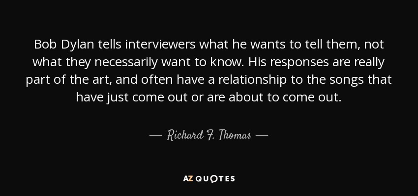 Bob Dylan tells interviewers what he wants to tell them, not what they necessarily want to know. His responses are really part of the art, and often have a relationship to the songs that have just come out or are about to come out. - Richard F. Thomas