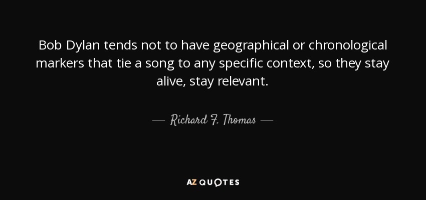 Bob Dylan tends not to have geographical or chronological markers that tie a song to any specific context, so they stay alive, stay relevant. - Richard F. Thomas
