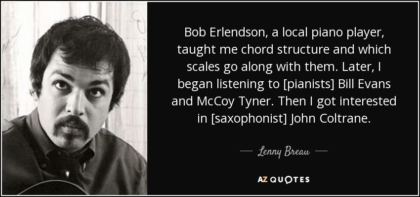 Bob Erlendson, a local piano player, taught me chord structure and which scales go along with them. Later, I began listening to [pianists] Bill Evans and McCoy Tyner. Then I got interested in [saxophonist] John Coltrane. - Lenny Breau