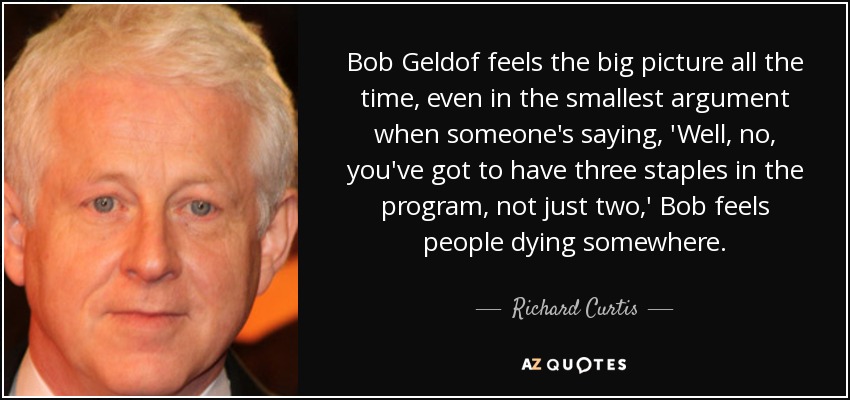Bob Geldof feels the big picture all the time, even in the smallest argument when someone's saying, 'Well, no, you've got to have three staples in the program, not just two,' Bob feels people dying somewhere. - Richard Curtis