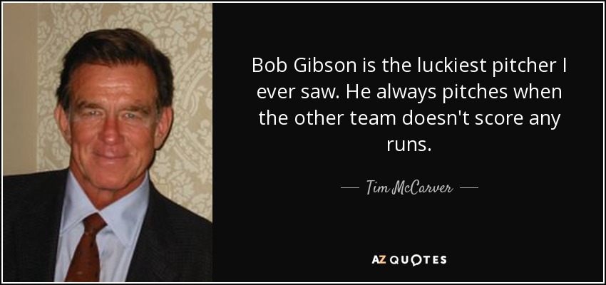 Bob Gibson is the luckiest pitcher I ever saw. He always pitches when the other team doesn't score any runs. - Tim McCarver