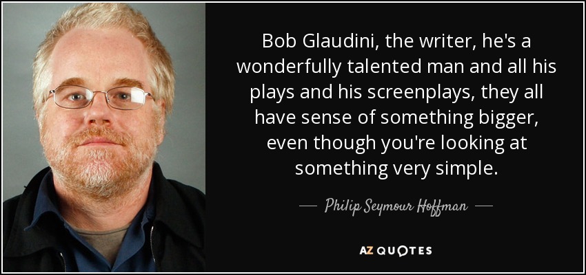 Bob Glaudini, the writer, he's a wonderfully talented man and all his plays and his screenplays, they all have sense of something bigger, even though you're looking at something very simple. - Philip Seymour Hoffman