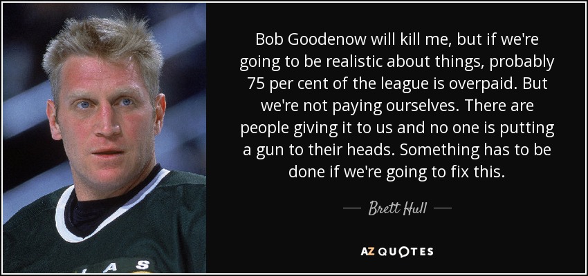 Bob Goodenow will kill me, but if we're going to be realistic about things, probably 75 per cent of the league is overpaid. But we're not paying ourselves. There are people giving it to us and no one is putting a gun to their heads. Something has to be done if we're going to fix this. - Brett Hull