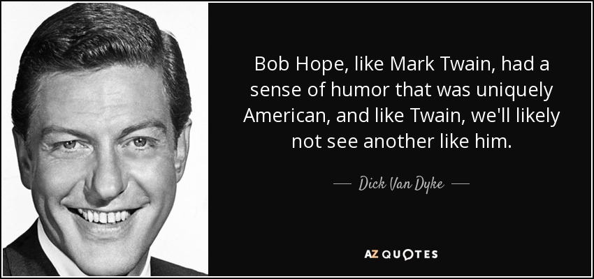 Bob Hope, like Mark Twain, had a sense of humor that was uniquely American, and like Twain, we'll likely not see another like him. - Dick Van Dyke