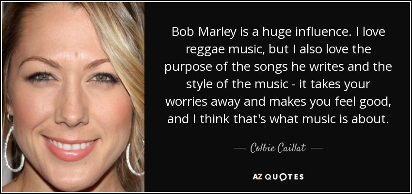 Bob Marley is a huge influence. I love reggae music, but I also love the purpose of the songs he writes and the style of the music - it takes your worries away and makes you feel good, and I think that's what music is about. - Colbie Caillat