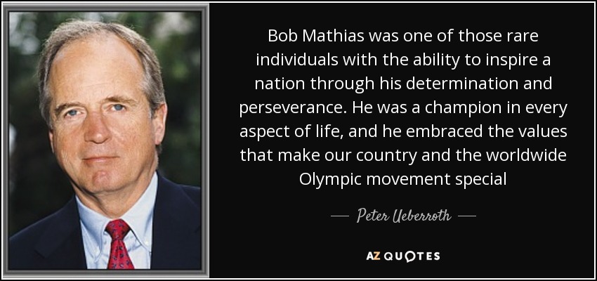 Bob Mathias was one of those rare individuals with the ability to inspire a nation through his determination and perseverance. He was a champion in every aspect of life, and he embraced the values that make our country and the worldwide Olympic movement special - Peter Ueberroth