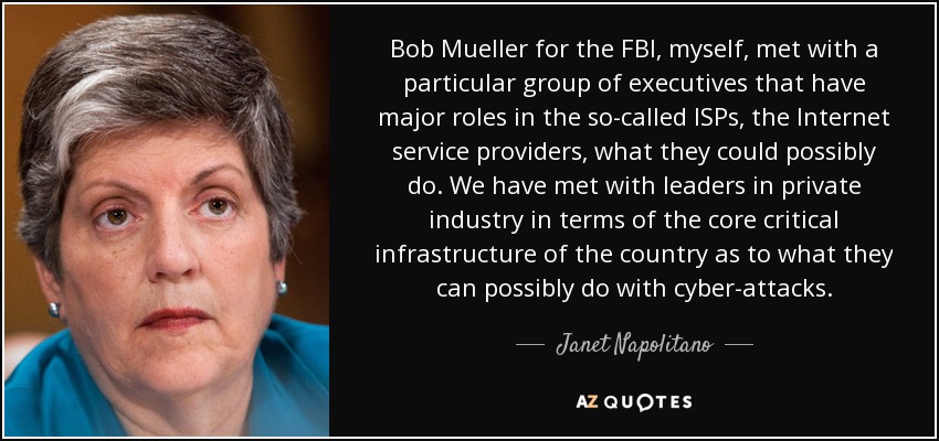 Bob Mueller for the FBI, myself, met with a particular group of executives that have major roles in the so-called ISPs, the Internet service providers, what they could possibly do. We have met with leaders in private industry in terms of the core critical infrastructure of the country as to what they can possibly do with cyber-attacks. - Janet Napolitano