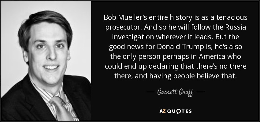 Bob Mueller's entire history is as a tenacious prosecutor. And so he will follow the Russia investigation wherever it leads. But the good news for Donald Trump is, he's also the only person perhaps in America who could end up declaring that there's no there there, and having people believe that. - Garrett Graff
