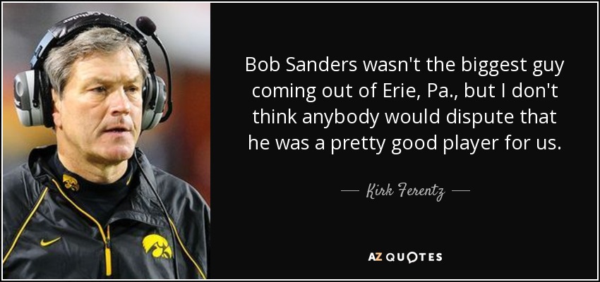 Bob Sanders wasn't the biggest guy coming out of Erie, Pa., but I don't think anybody would dispute that he was a pretty good player for us. - Kirk Ferentz