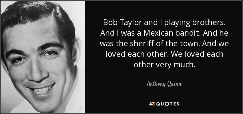 Bob Taylor and I playing brothers. And I was a Mexican bandit. And he was the sheriff of the town. And we loved each other. We loved each other very much. - Anthony Quinn