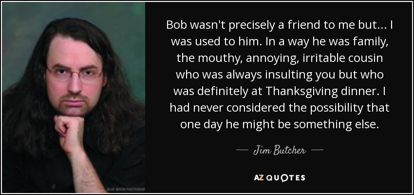 Bob wasn't precisely a friend to me but... I was used to him. In a way he was family, the mouthy, annoying, irritable cousin who was always insulting you but who was definitely at Thanksgiving dinner. I had never considered the possibility that one day he might be something else. - Jim Butcher