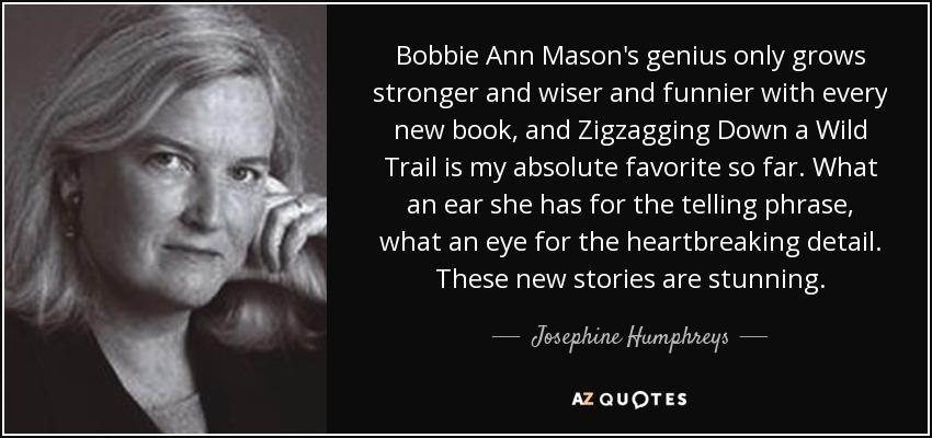 Bobbie Ann Mason's genius only grows stronger and wiser and funnier with every new book, and Zigzagging Down a Wild Trail is my absolute favorite so far. What an ear she has for the telling phrase, what an eye for the heartbreaking detail. These new stories are stunning. - Josephine Humphreys