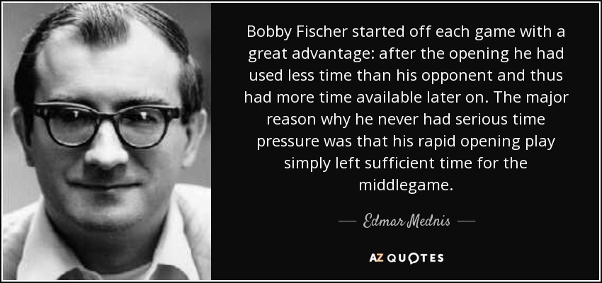 Bobby Fischer started off each game with a great advantage: after the opening he had used less time than his opponent and thus had more time available later on. The major reason why he never had serious time pressure was that his rapid opening play simply left sufficient time for the middlegame. - Edmar Mednis