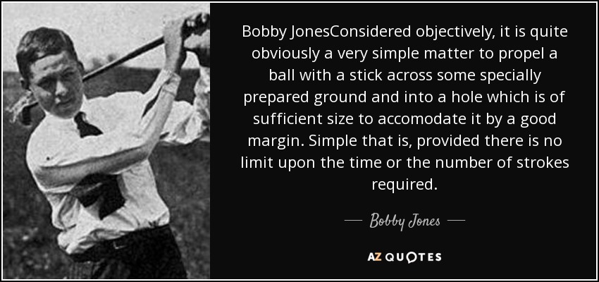 Bobby JonesConsidered objectively, it is quite obviously a very simple matter to propel a ball with a stick across some specially prepared ground and into a hole which is of sufficient size to accomodate it by a good margin. Simple that is, provided there is no limit upon the time or the number of strokes required. - Bobby Jones