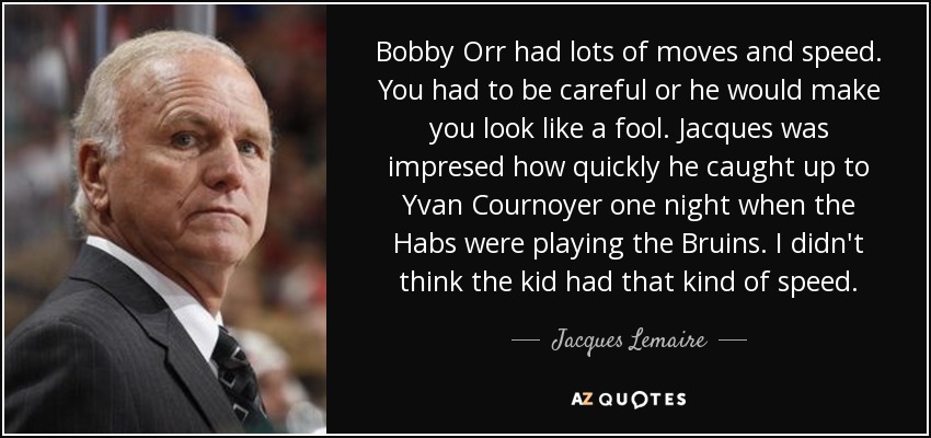 Bobby Orr had lots of moves and speed. You had to be careful or he would make you look like a fool. Jacques was impresed how quickly he caught up to Yvan Cournoyer one night when the Habs were playing the Bruins. I didn't think the kid had that kind of speed. - Jacques Lemaire