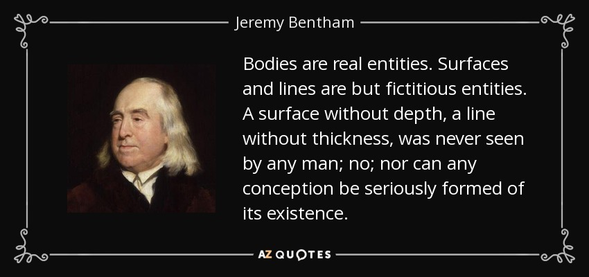 Bodies are real entities. Surfaces and lines are but fictitious entities. A surface without depth, a line without thickness, was never seen by any man; no; nor can any conception be seriously formed of its existence. - Jeremy Bentham