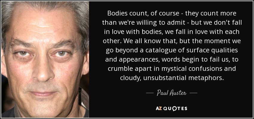 Bodies count, of course - they count more than we're willing to admit - but we don't fall in love with bodies, we fall in love with each other. We all know that, but the moment we go beyond a catalogue of surface qualities and appearances, words begin to fail us, to crumble apart in mystical confusions and cloudy, unsubstantial metaphors. - Paul Auster