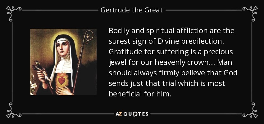 Bodily and spiritual affliction are the surest sign of Divine predilection. Gratitude for suffering is a precious jewel for our heavenly crown... Man should always firmly believe that God sends just that trial which is most beneficial for him. - Gertrude the Great