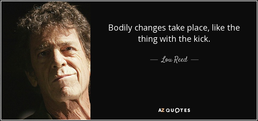 Bodily changes take place, like the thing with the kick. - Lou Reed