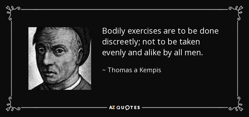 Bodily exercises are to be done discreetly; not to be taken evenly and alike by all men. - Thomas a Kempis
