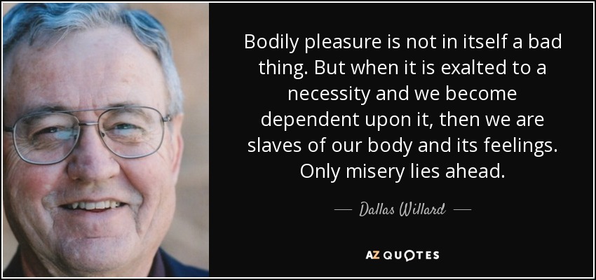 Bodily pleasure is not in itself a bad thing. But when it is exalted to a necessity and we become dependent upon it, then we are slaves of our body and its feelings. Only misery lies ahead. - Dallas Willard