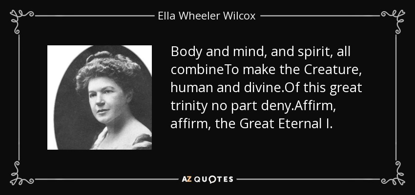 Body and mind, and spirit, all combineTo make the Creature, human and divine.Of this great trinity no part deny.Affirm, affirm, the Great Eternal I. - Ella Wheeler Wilcox
