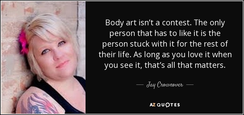 Body art isn’t a contest. The only person that has to like it is the person stuck with it for the rest of their life. As long as you love it when you see it, that’s all that matters. - Jay Crownover