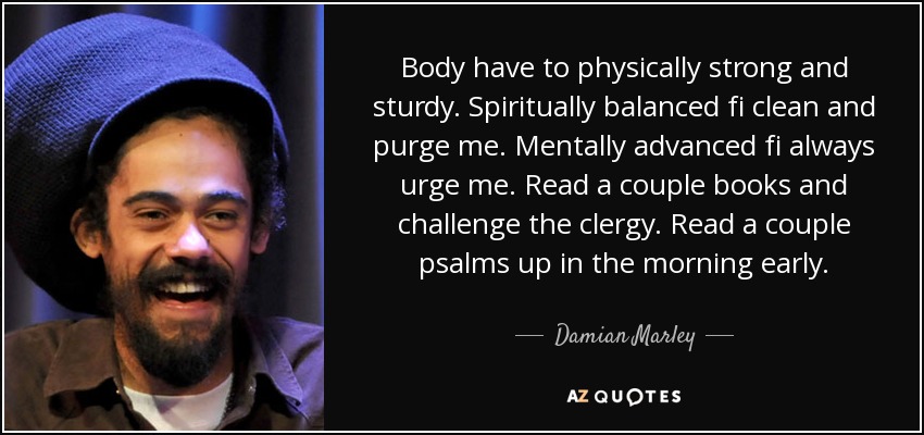 Body have to physically strong and sturdy. Spiritually balanced fi clean and purge me. Mentally advanced fi always urge me. Read a couple books and challenge the clergy. Read a couple psalms up in the morning early. - Damian Marley