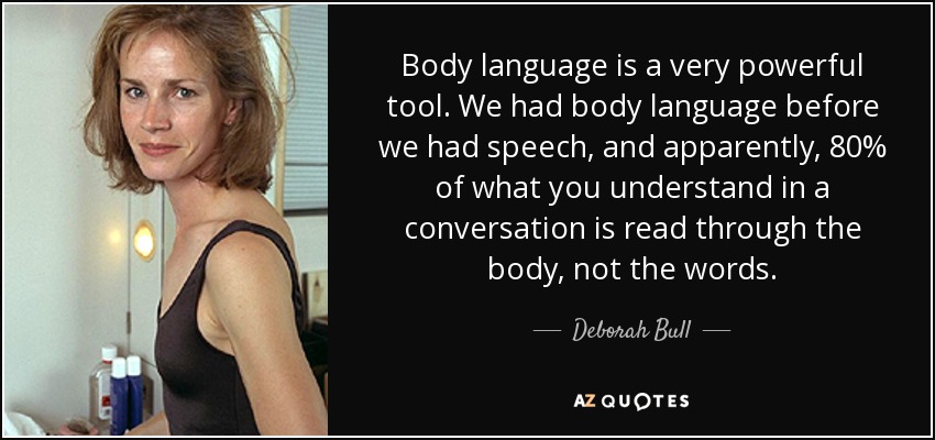 Body language is a very powerful tool. We had body language before we had speech, and apparently, 80% of what you understand in a conversation is read through the body, not the words. - Deborah Bull