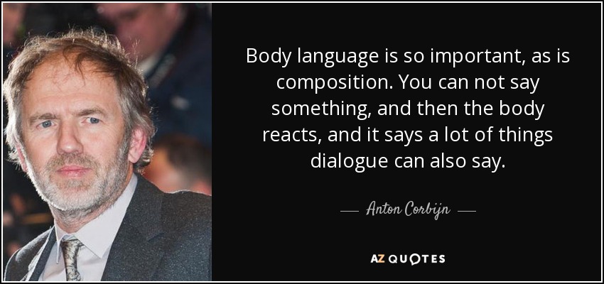 Body language is so important, as is composition. You can not say something, and then the body reacts, and it says a lot of things dialogue can also say. - Anton Corbijn