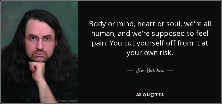Body or mind, heart or soul, we're all human, and we're supposed to feel pain. You cut yourself off from it at your own risk. - Jim Butcher