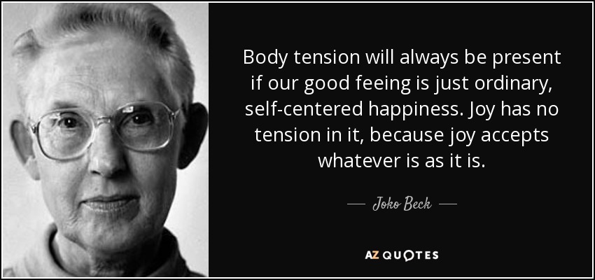 Body tension will always be present if our good feeing is just ordinary, self-centered happiness. Joy has no tension in it, because joy accepts whatever is as it is. - Joko Beck