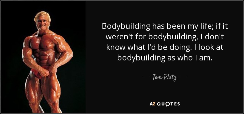 Bodybuilding has been my life; if it weren't for bodybuilding, I don't know what I'd be doing. I look at bodybuilding as who I am. - Tom Platz