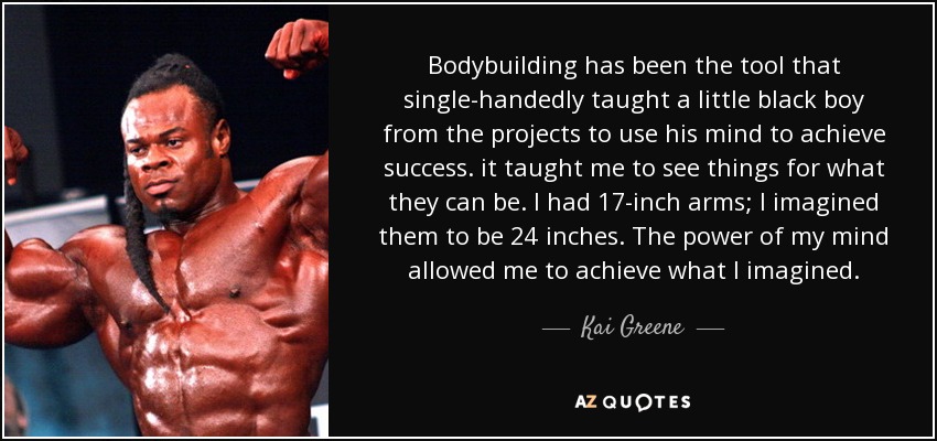 Bodybuilding has been the tool that single-handedly taught a little black boy from the projects to use his mind to achieve success. it taught me to see things for what they can be. I had 17-inch arms; I imagined them to be 24 inches. The power of my mind allowed me to achieve what I imagined. - Kai Greene