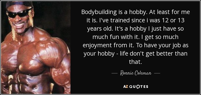 Bodybuilding is a hobby. At least for me it is. I've trained since i was 12 or 13 years old. It's a hobby I just have so much fun with it. I get so much enjoyment from it. To have your job as your hobby - life don't get better than that. - Ronnie Coleman