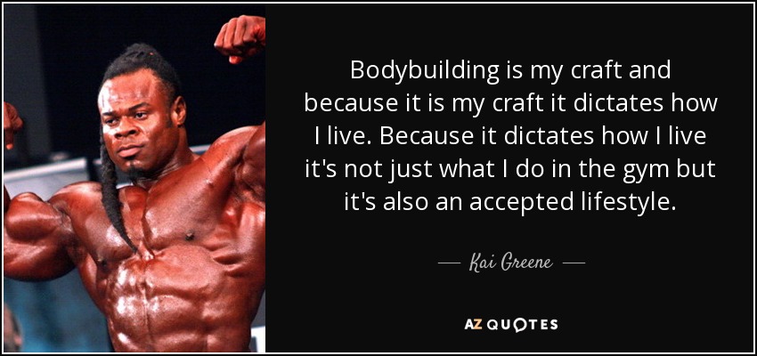Bodybuilding is my craft and because it is my craft it dictates how I live. Because it dictates how I live it's not just what I do in the gym but it's also an accepted lifestyle. - Kai Greene